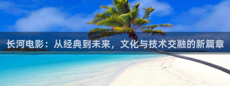 秋霞日：长河电影：从经典到未来，文化与技术交融的新篇章